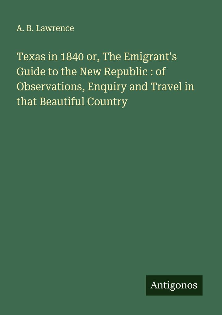Texas in 1840 or The Emigrant's Guide to the New Republic : of Observations Enquiry and Travel in that Beautiful Country