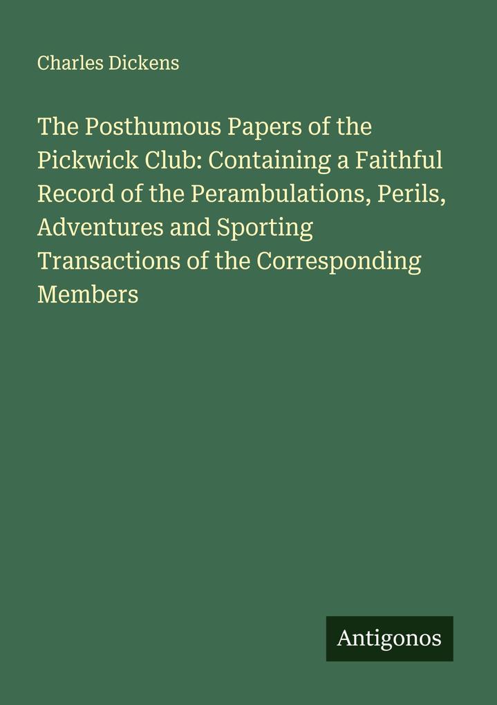 The Posthumous Papers of the Pickwick Club: Containing a Faithful Record of the Perambulations Perils Adventures and Sporting Transactions of the Corresponding Members