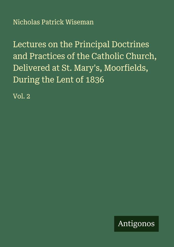 Lectures on the Principal Doctrines and Practices of the Catholic Church Delivered at St. Mary's Moorfields During the Lent of 1836