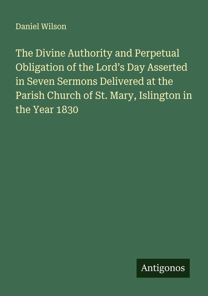 The Divine Authority and Perpetual Obligation of the Lord's Day Asserted in Seven Sermons Delivered at the Parish Church of St. Mary Islington in the Year 1830
