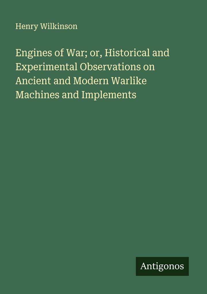 Engines of War; or Historical and Experimental Observations on Ancient and Modern Warlike Machines and Implements