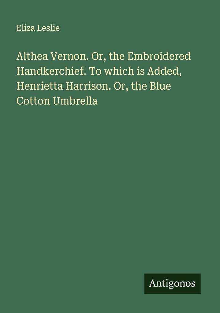 Althea Vernon. Or the Embroidered Handkerchief. To which is Added Henrietta Harrison. Or the Blue Cotton Umbrella