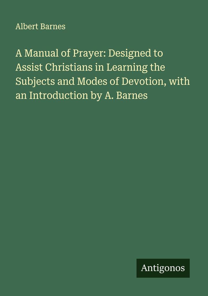 A Manual of Prayer: Designed to Assist Christians in Learning the Subjects and Modes of Devotion with an Introduction by A. Barnes