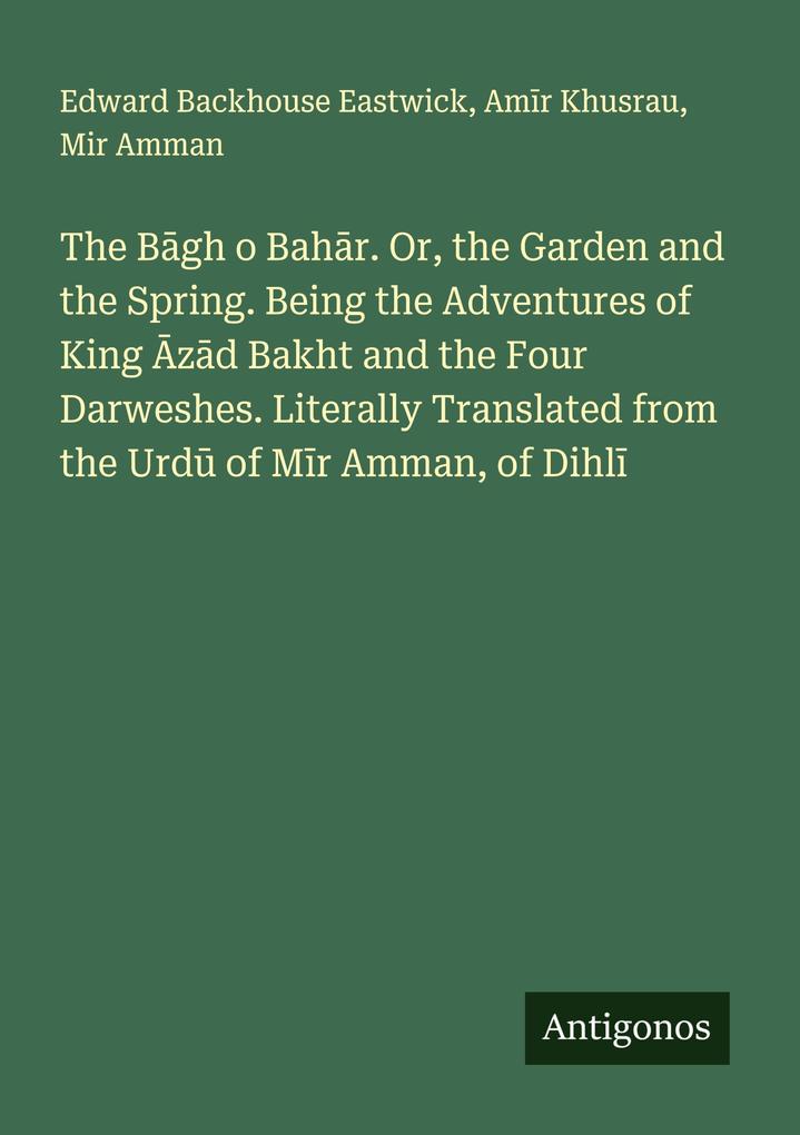 The Bgh o Bahr. Or the Garden and the Spring. Being the Adventures of King zd Bakht and the Four Darweshes. Literally Translated from the Urd of Mr Amman of Dihl
