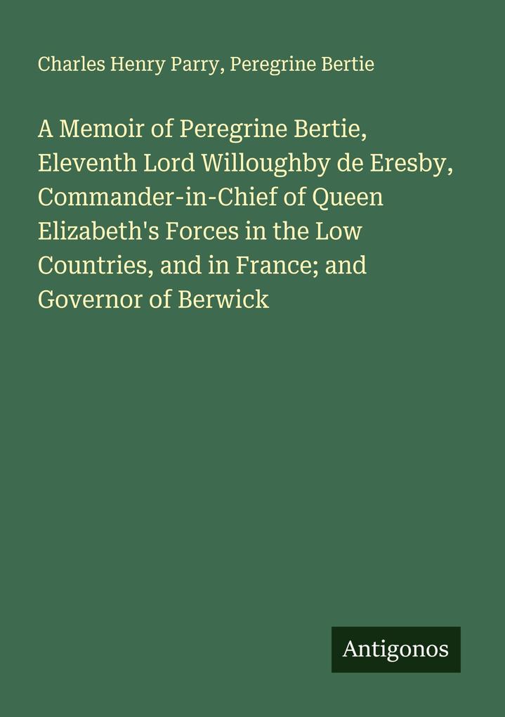A Memoir of Peregrine Bertie Eleventh Lord Willoughby de Eresby Commander-in-Chief of Queen Elizabeth's Forces in the Low Countries and in France; and Governor of Berwick