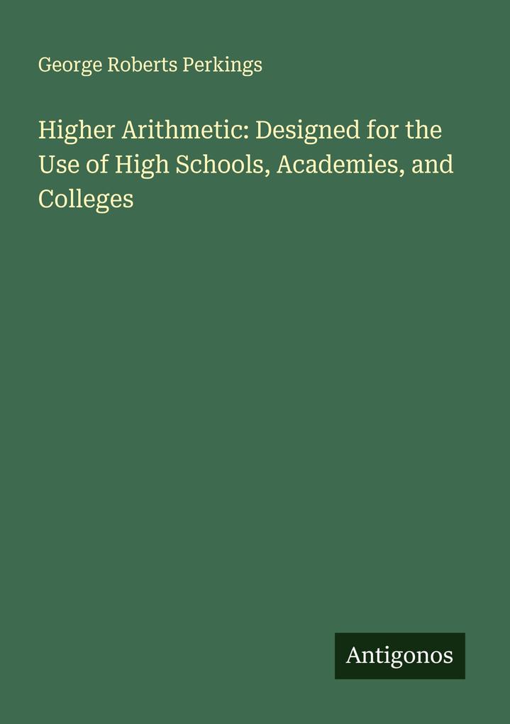 Higher Arithmetic: Designed for the Use of High Schools Academies and Colleges