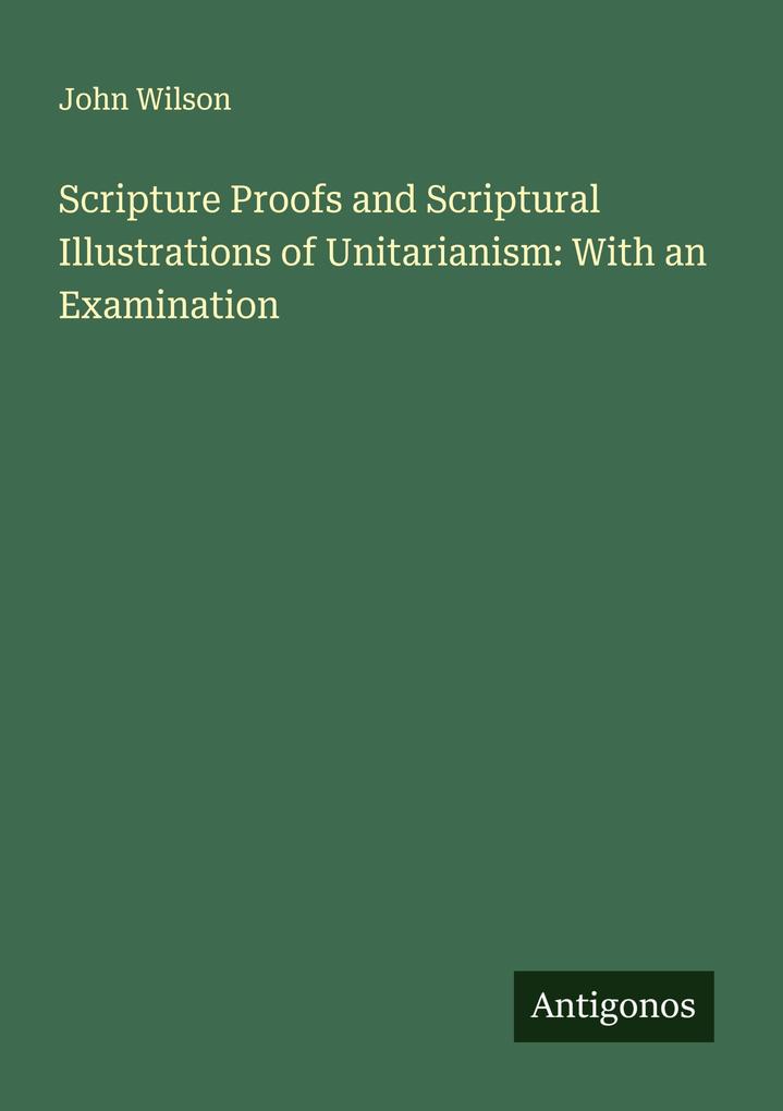 Scripture Proofs and Scriptural Illustrations of Unitarianism: With an Examination