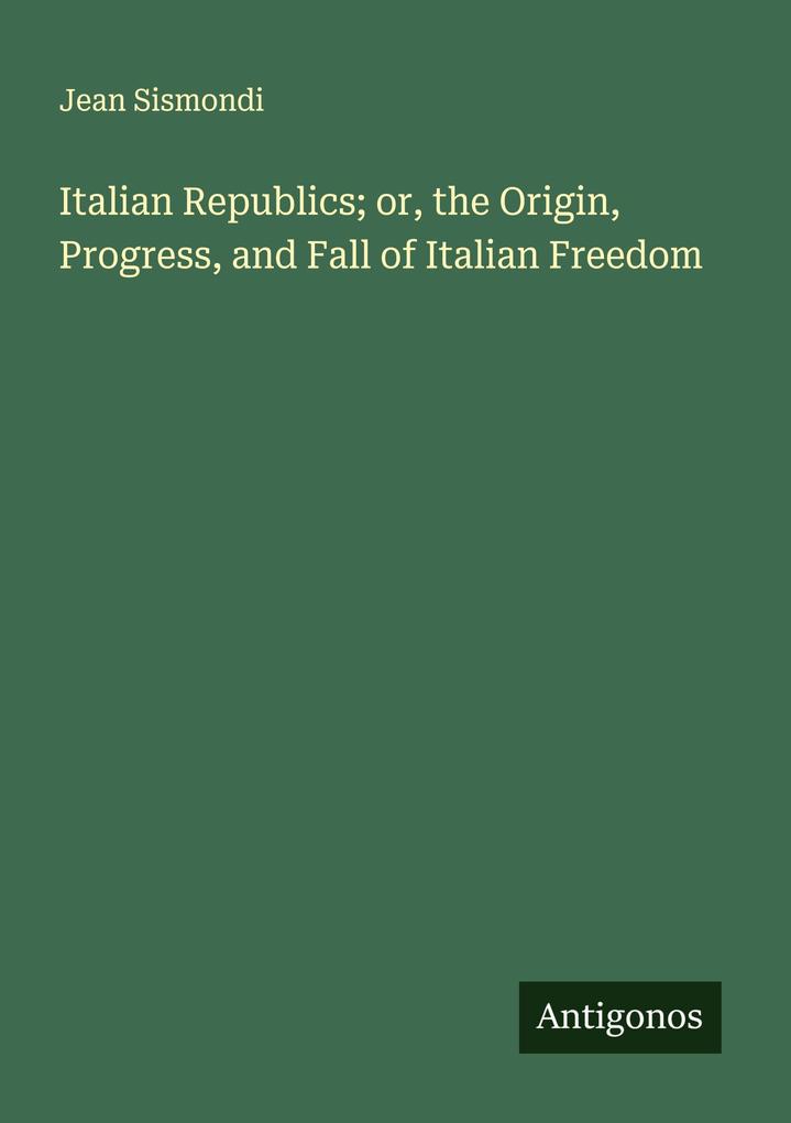 Italian Republics; or the Origin Progress and Fall of Italian Freedom