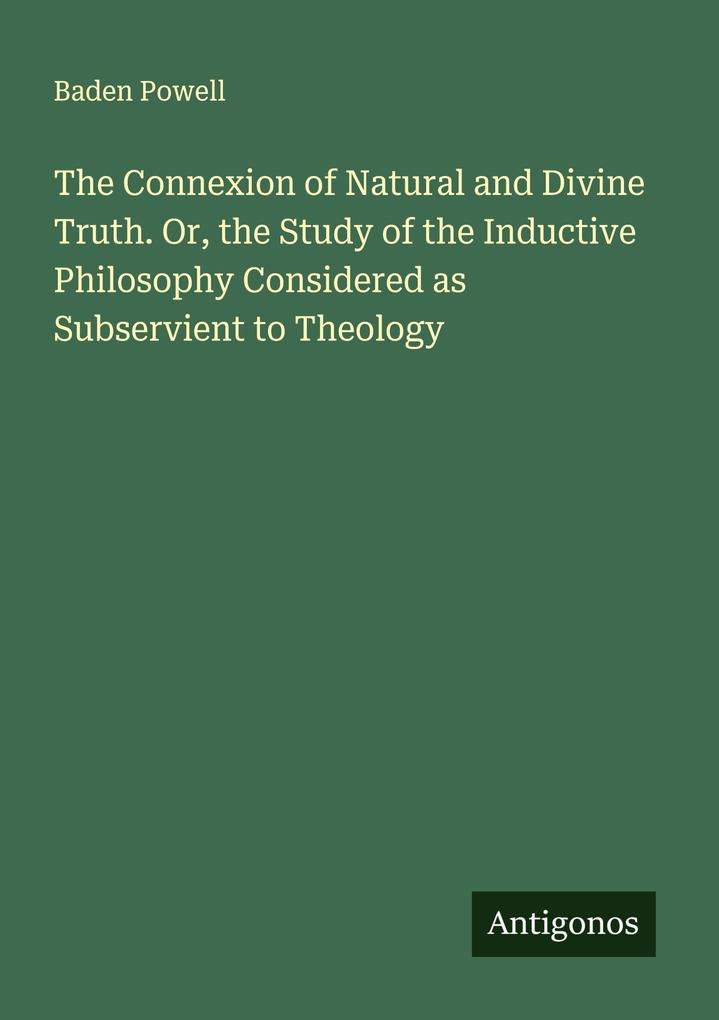 The Connexion of Natural and Divine Truth. Or the Study of the Inductive Philosophy Considered as Subservient to Theology