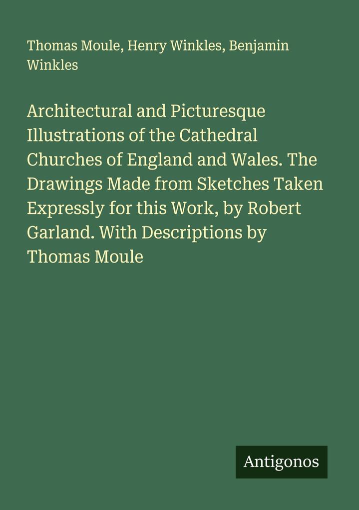 Architectural and Picturesque Illustrations of the Cathedral Churches of England and Wales. The Drawings Made from Sketches Taken Expressly for this Work by Robert Garland. With Descriptions by Thomas Moule