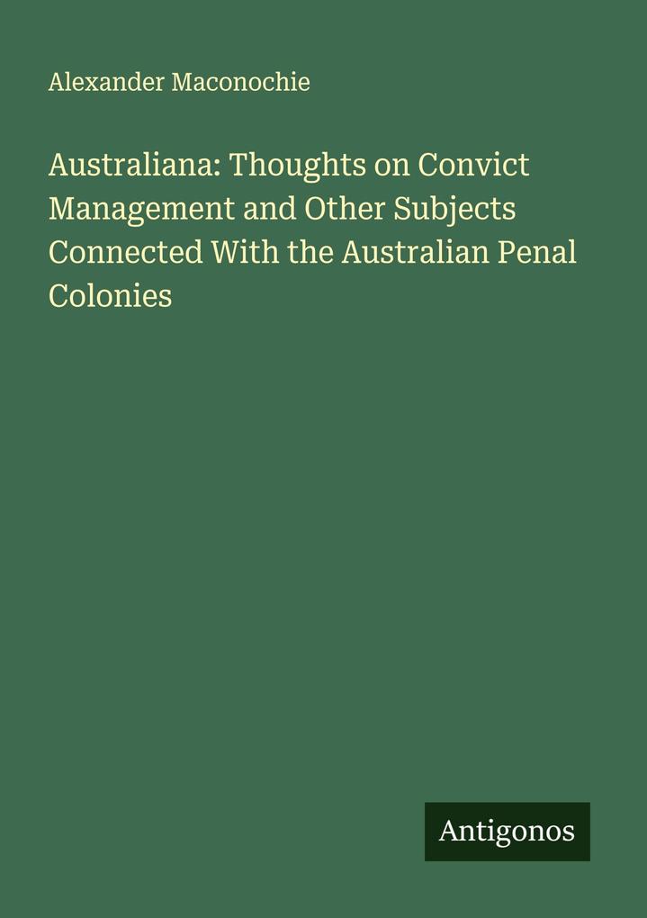 Australiana: Thoughts on Convict Management and Other Subjects Connected With the Australian Penal Colonies
