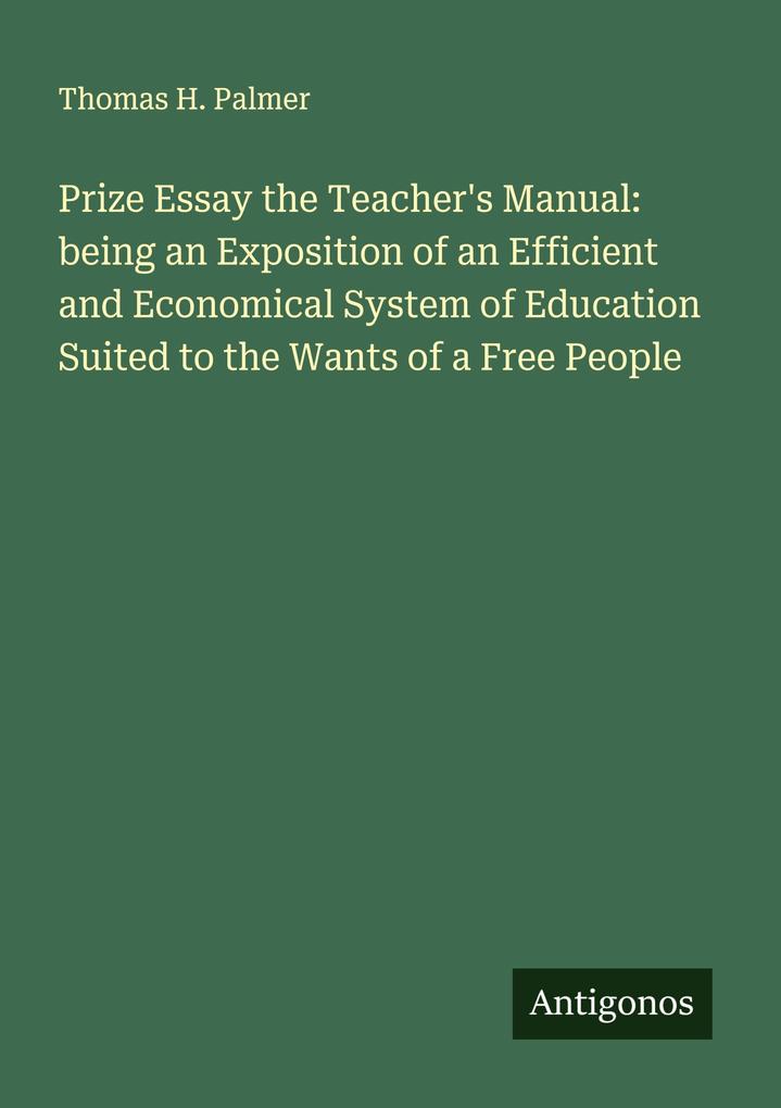 Prize Essay the Teacher's Manual: being an Exposition of an Efficient and Economical System of Education Suited to the Wants of a Free People