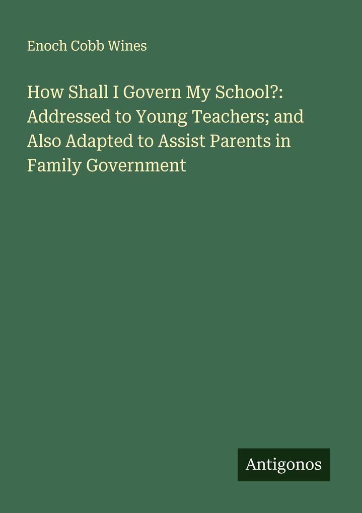 How Shall I Govern My School?: Addressed to Young Teachers; and Also Adapted to Assist Parents in Family Government