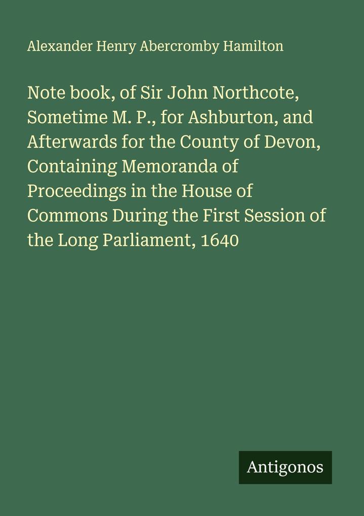 Note book of Sir John Northcote Sometime M. P. for Ashburton and Afterwards for the County of Devon Containing Memoranda of Proceedings in the House of Commons During the First Session of the Long Parliament 1640