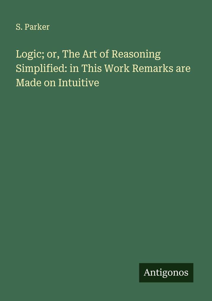Logic; or The Art of Reasoning Simplified: in This Work Remarks are Made on Intuitive