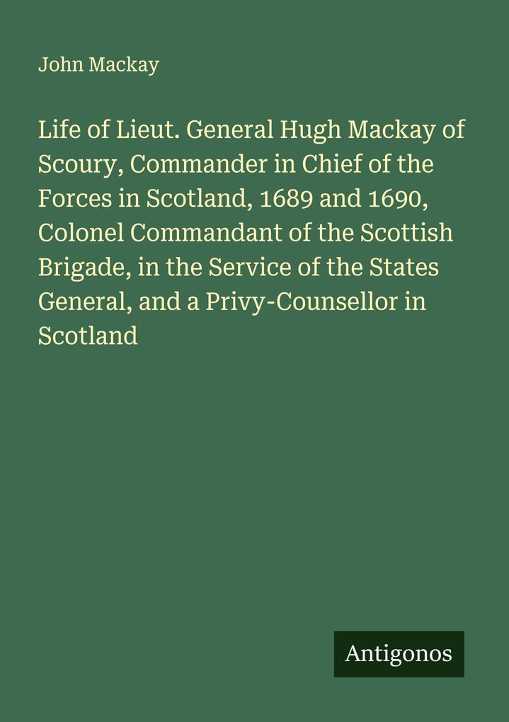 Life of Lieut. General Hugh Mackay of Scoury Commander in Chief of the Forces in Scotland 1689 and 1690 Colonel Commandant of the Scottish Brigade in the Service of the States General and a Privy-Counsellor in Scotland