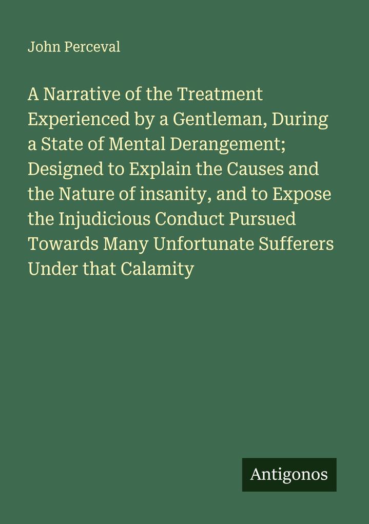 A Narrative of the Treatment Experienced by a Gentleman During a State of Mental Derangement; Designed to Explain the Causes and the Nature of insanity and to Expose the Injudicious Conduct Pursued Towards Many Unfortunate Sufferers Under that Calamity