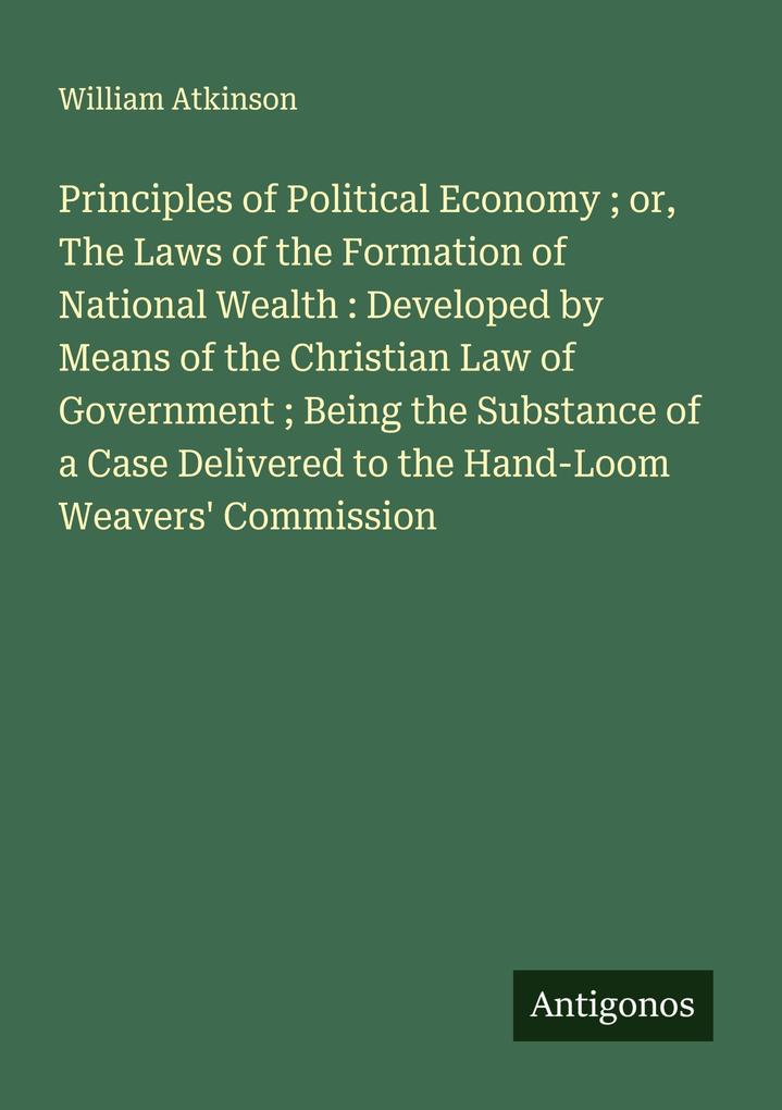 Principles of Political Economy ; or The Laws of the Formation of National Wealth : Developed by Means of the Christian Law of Government ; Being the Substance of a Case Delivered to the Hand-Loom Weavers' Commission