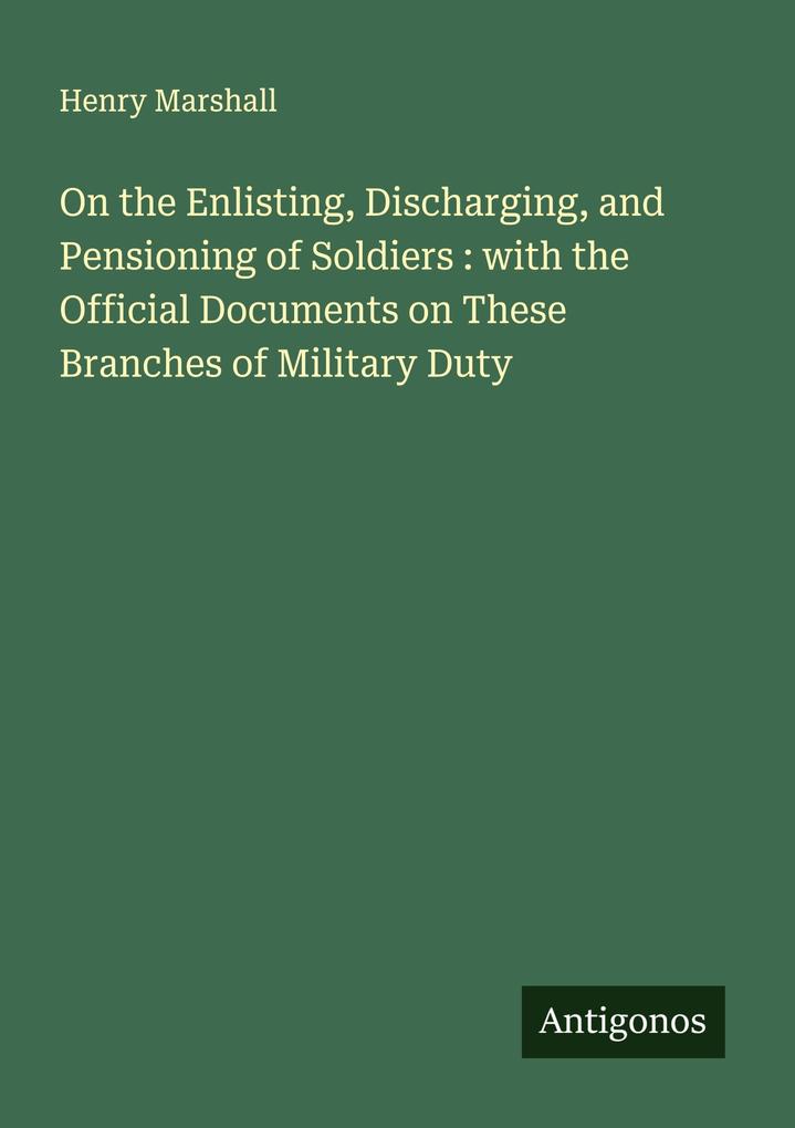 On the Enlisting Discharging and Pensioning of Soldiers : with the Official Documents on These Branches of Military Duty