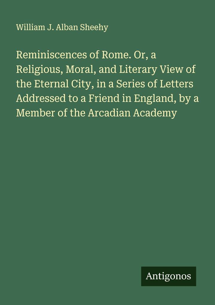 Reminiscences of Rome. Or a Religious Moral and Literary View of the Eternal City in a Series of Letters Addressed to a Friend in England by a Member of the Arcadian Academy