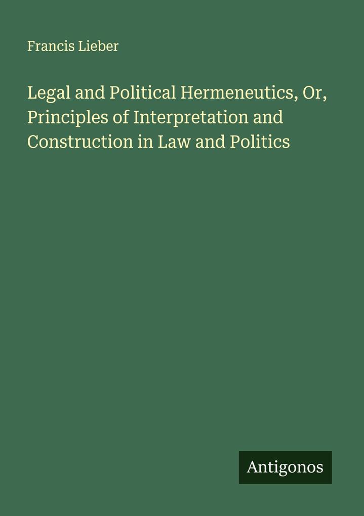 Legal and Political Hermeneutics Or Principles of Interpretation and Construction in Law and Politics