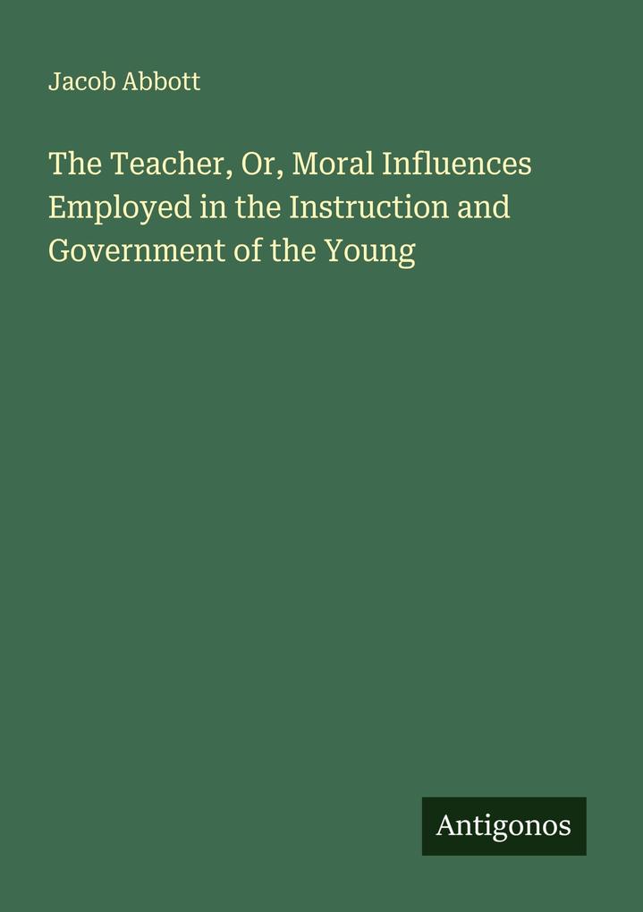 The Teacher Or Moral Influences Employed in the Instruction and Government of the Young