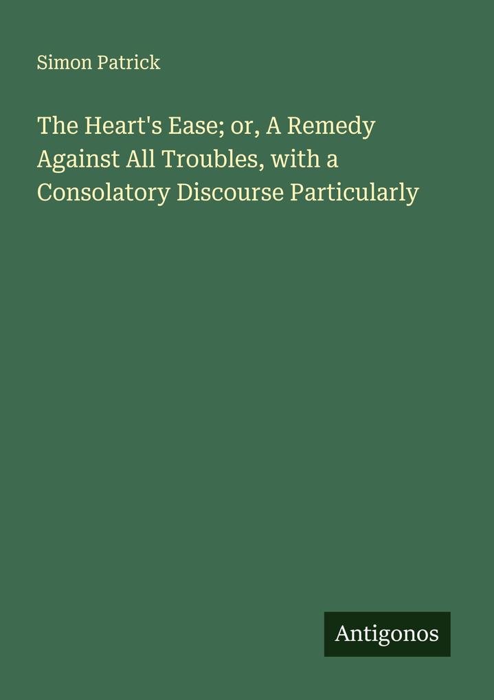 The Heart's Ease; or A Remedy Against All Troubles with a Consolatory Discourse Particularly