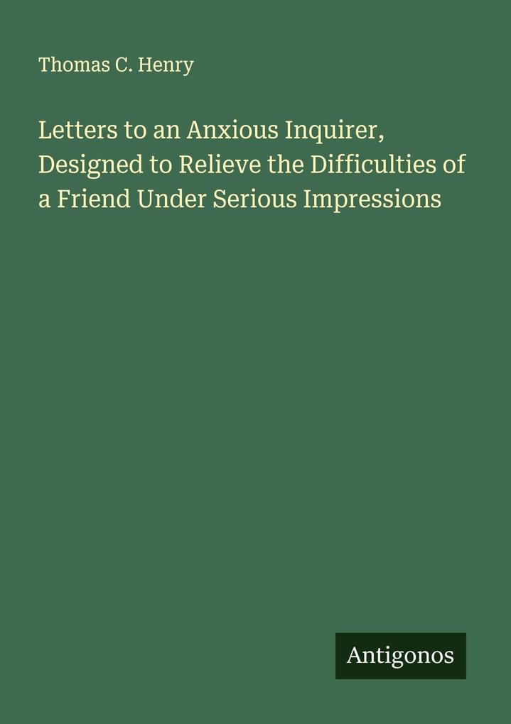 Letters to an Anxious Inquirer Designed to Relieve the Difficulties of a Friend Under Serious Impressions