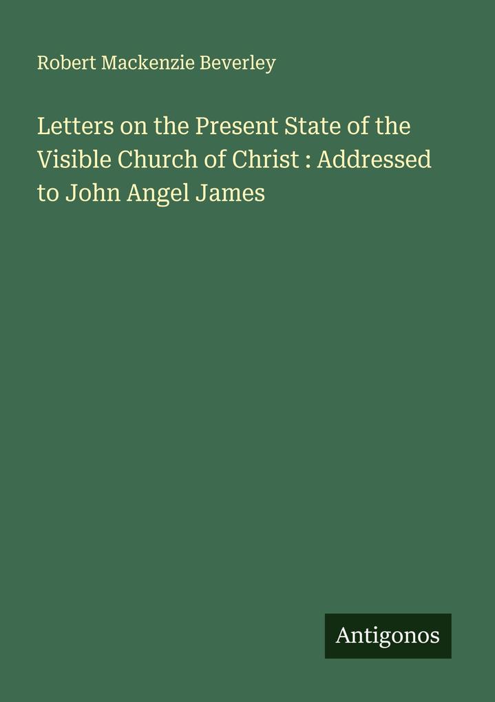 Letters on the Present State of the Visible Church of Christ : Addressed to John Angel James