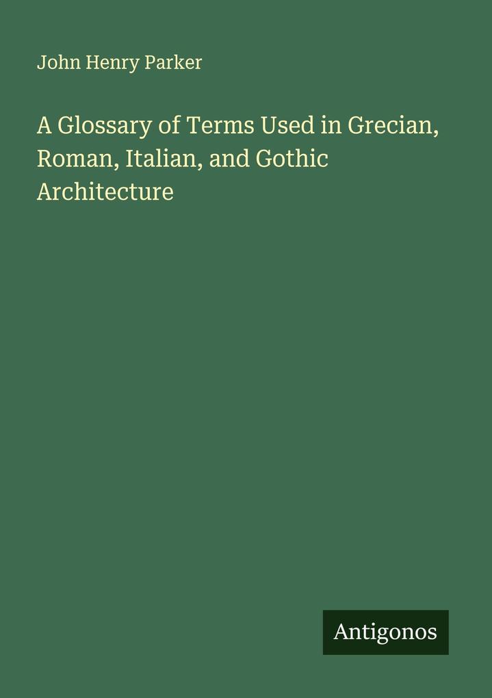 A Glossary of Terms Used in Grecian Roman Italian and Gothic Architecture