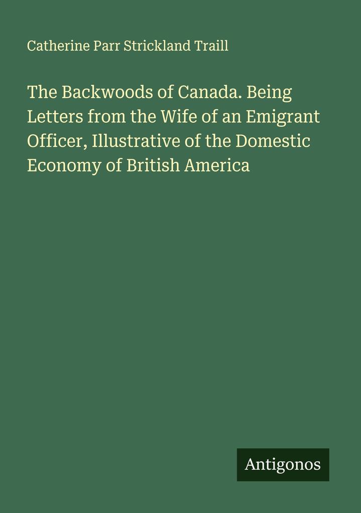 The Backwoods of Canada. Being Letters from the Wife of an Emigrant Officer Illustrative of the Domestic Economy of British America