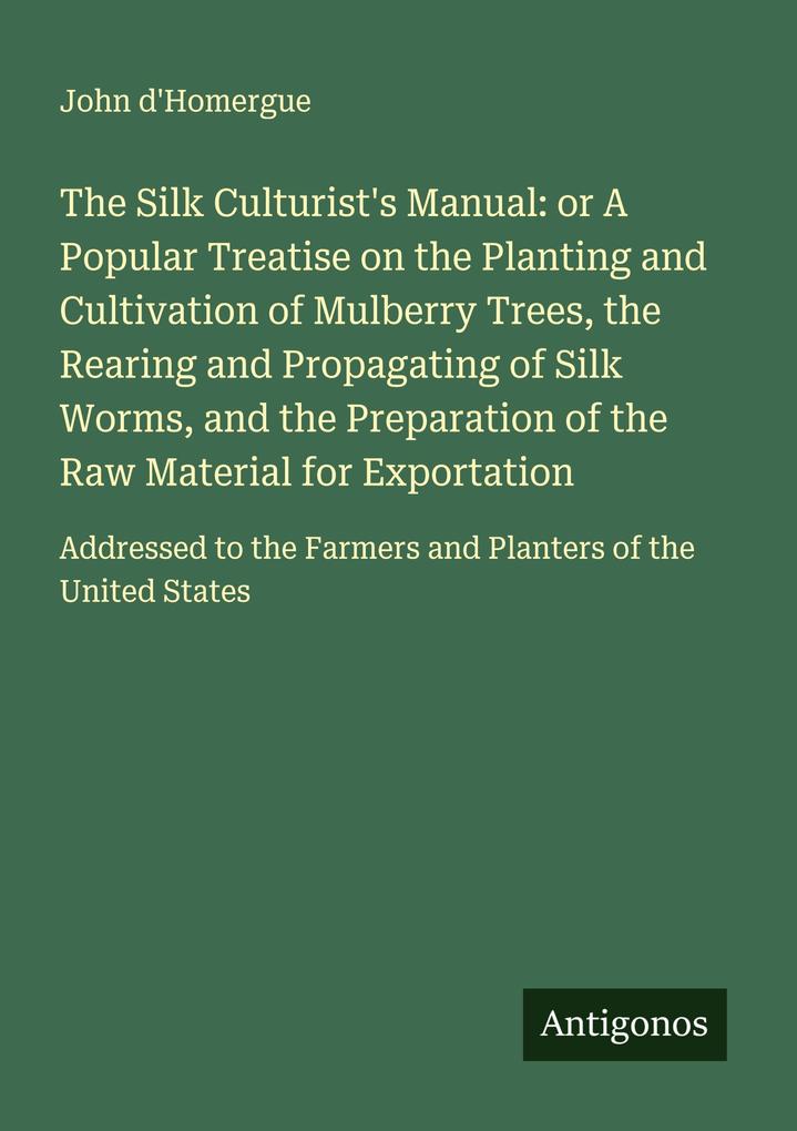 The Silk Culturist's Manual: or A Popular Treatise on the Planting and Cultivation of Mulberry Trees the Rearing and Propagating of Silk Worms and the Preparation of the Raw Material for Exportation