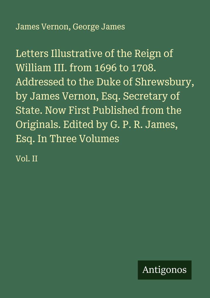 Letters Illustrative of the Reign of William III. from 1696 to 1708. Addressed to the Duke of Shrewsbury by James Vernon Esq. Secretary of State. Now First Published from the Originals. Edited by G. P. R. James Esq. In Three Volumes
