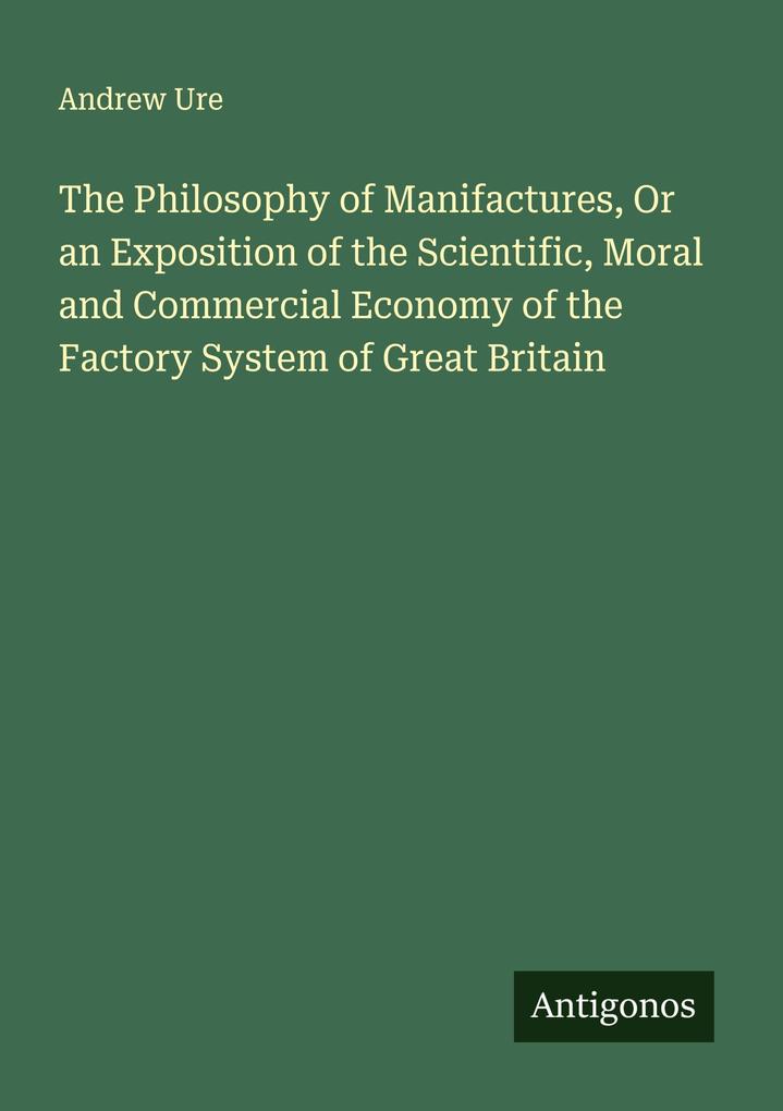 The Philosophy of Manifactures Or an Exposition of the Scientific Moral and Commercial Economy of the Factory System of Great Britain