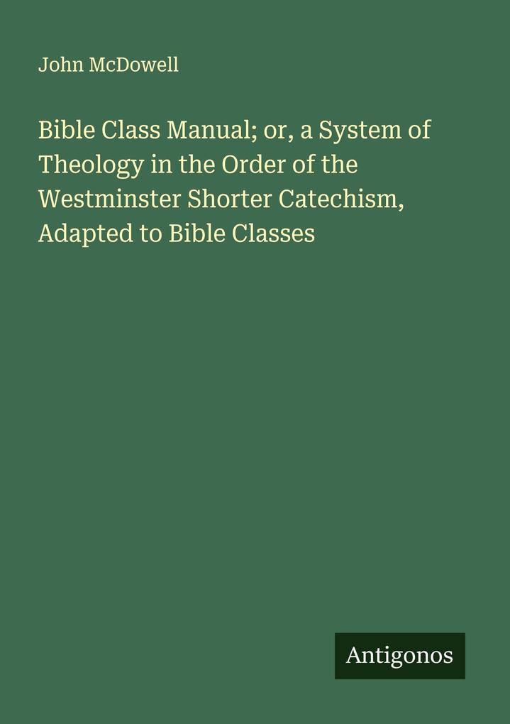 Bible Class Manual; or a System of Theology in the Order of the Westminster Shorter Catechism Adapted to Bible Classes