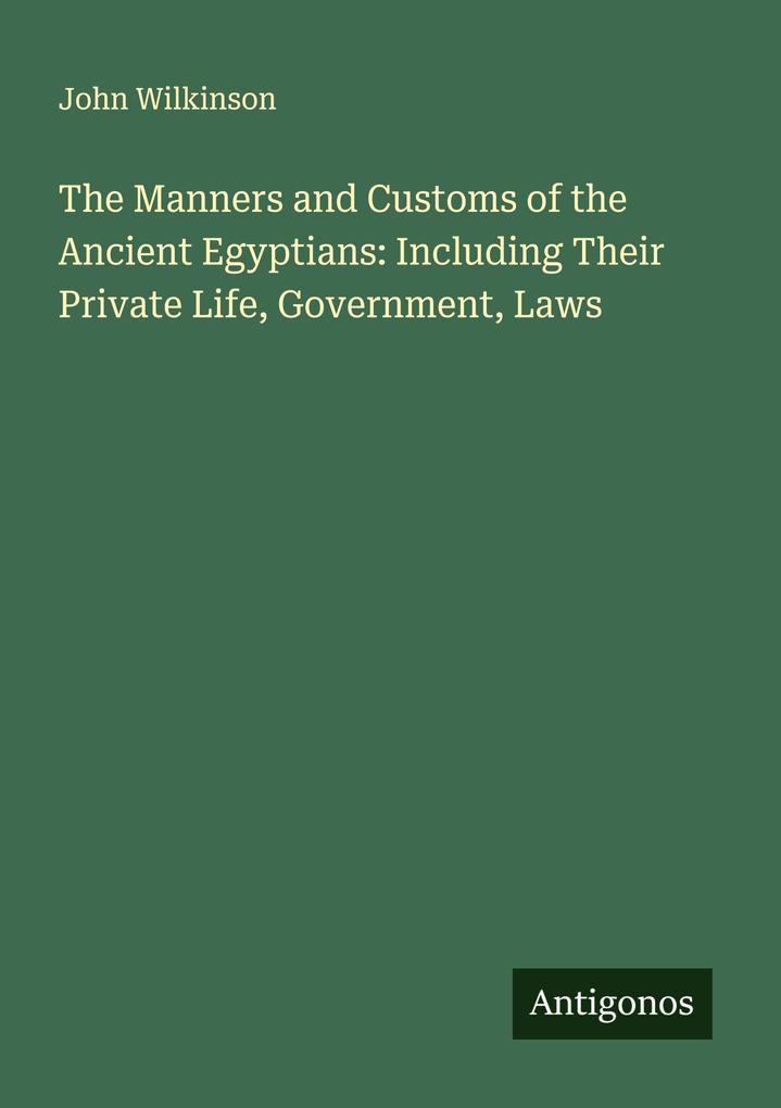 The Manners and Customs of the Ancient Egyptians: Including Their Private Life Government Laws