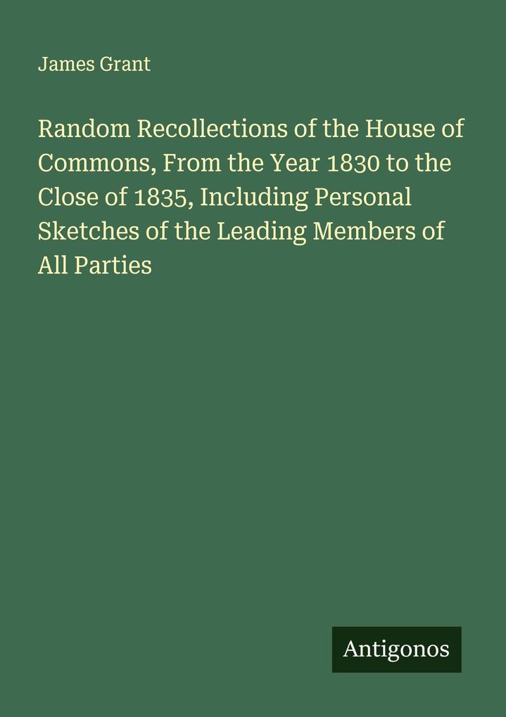 Random Recollections of the House of Commons From the Year 1830 to the Close of 1835 Including Personal Sketches of the Leading Members of All Parties
