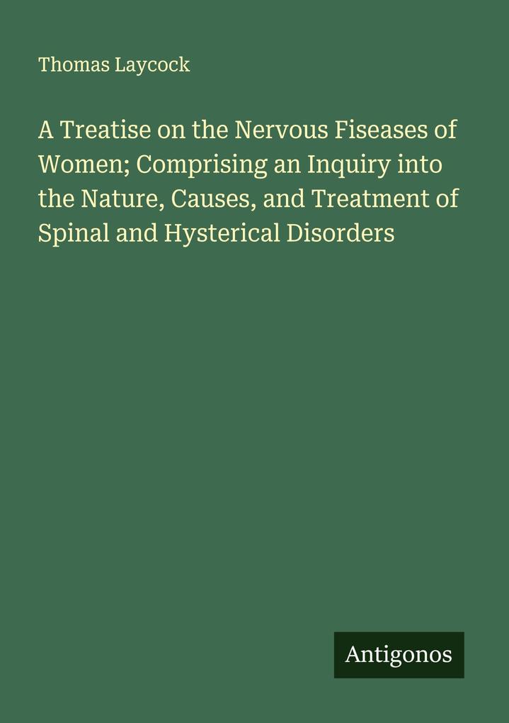 A Treatise on the Nervous Fiseases of Women; Comprising an Inquiry into the Nature Causes and Treatment of Spinal and Hysterical Disorders