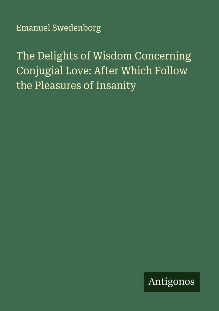 The Delights of Wisdom Concerning Conjugial Love: After Which Follow the Pleasures of Insanity