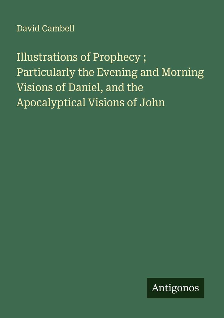 Illustrations of Prophecy ; Particularly the Evening and Morning Visions of Daniel and the Apocalyptical Visions of John