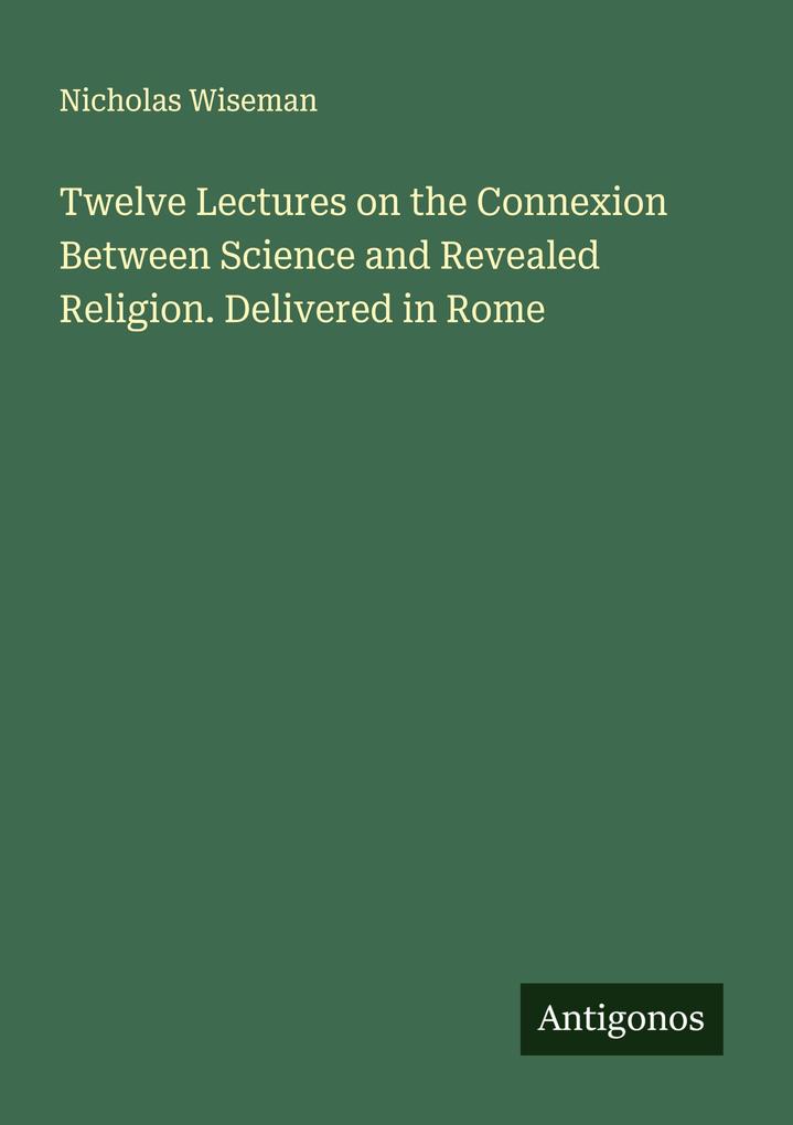 Twelve Lectures on the Connexion Between Science and Revealed Religion. Delivered in Rome
