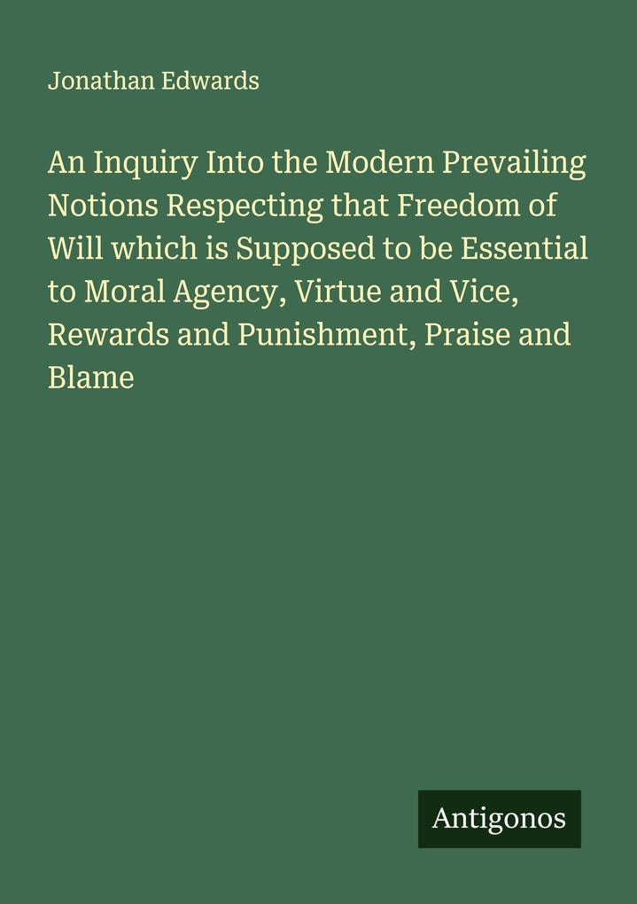 An Inquiry Into the Modern Prevailing Notions Respecting that Freedom of Will which is Supposed to be Essential to Moral Agency Virtue and Vice Rewards and Punishment Praise and Blame