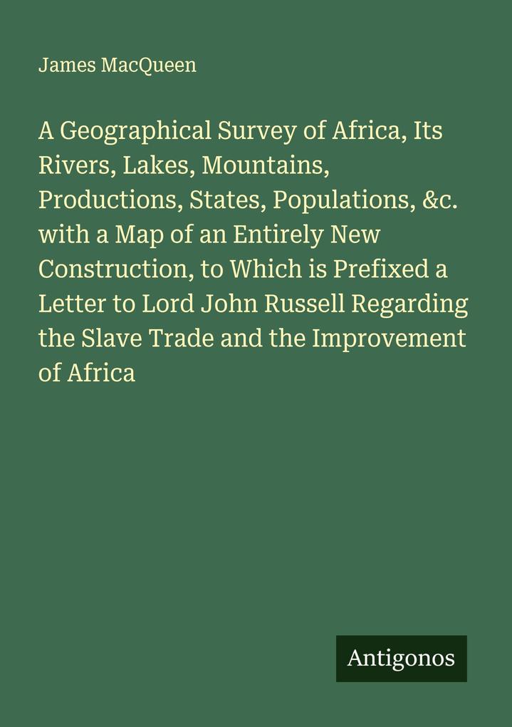 A Geographical Survey of Africa Its Rivers Lakes Mountains Productions States Populations &c. with a Map of an Entirely New Construction to Which is Prefixed a Letter to Lord John Russell Regarding the Slave Trade and the Improvement of Africa