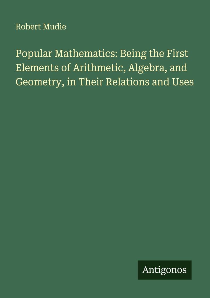 Popular Mathematics: Being the First Elements of Arithmetic Algebra and Geometry in Their Relations and Uses