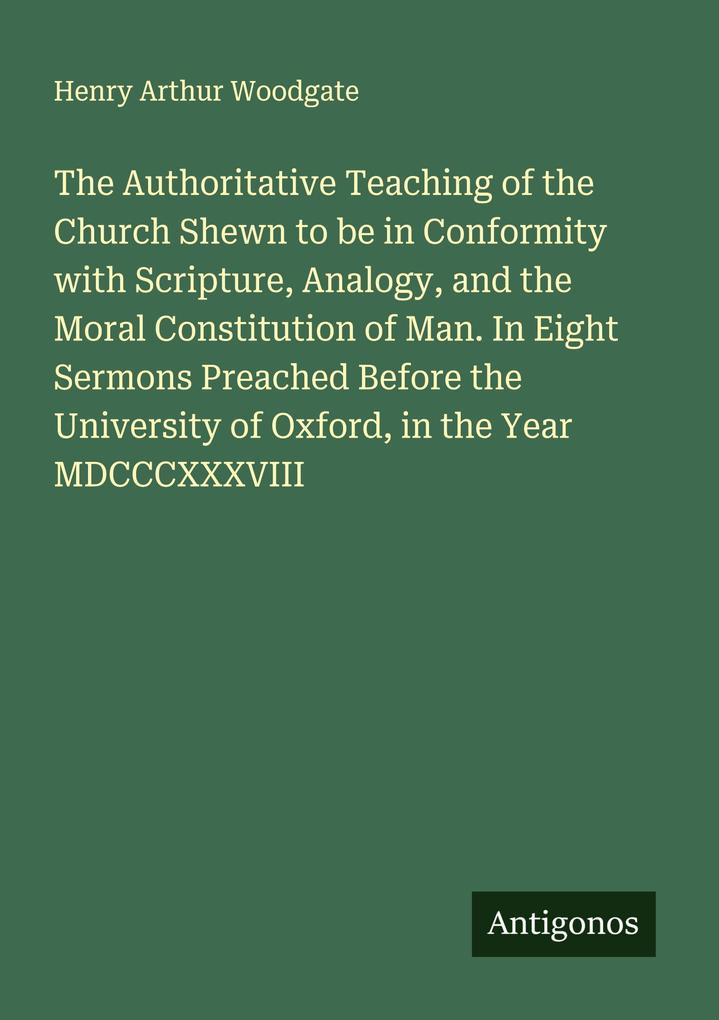 The Authoritative Teaching of the Church Shewn to be in Conformity with Scripture Analogy and the Moral Constitution of Man. In Eight Sermons Preached Before the University of Oxford in the Year MDCCCXXXVIII