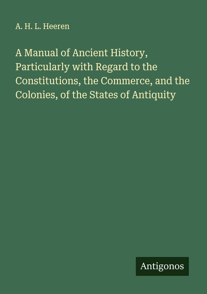 A Manual of Ancient History Particularly with Regard to the Constitutions the Commerce and the Colonies of the States of Antiquity