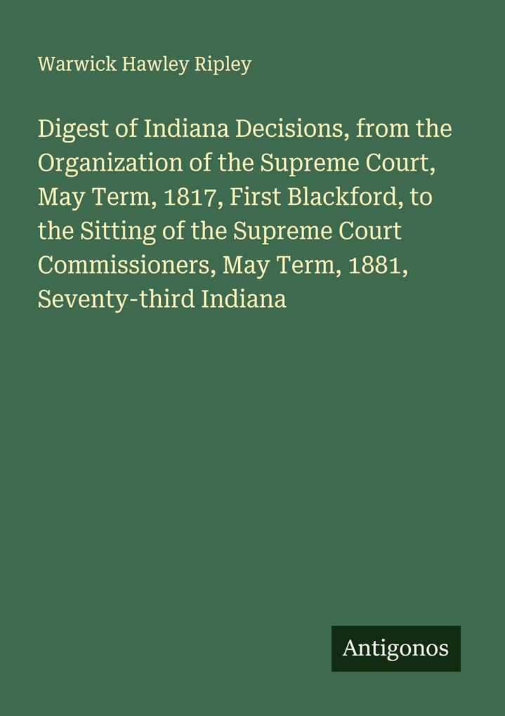 Digest of Indiana Decisions from the Organization of the Supreme Court May Term 1817 First Blackford to the Sitting of the Supreme Court Commissioners May Term 1881 Seventy-third Indiana