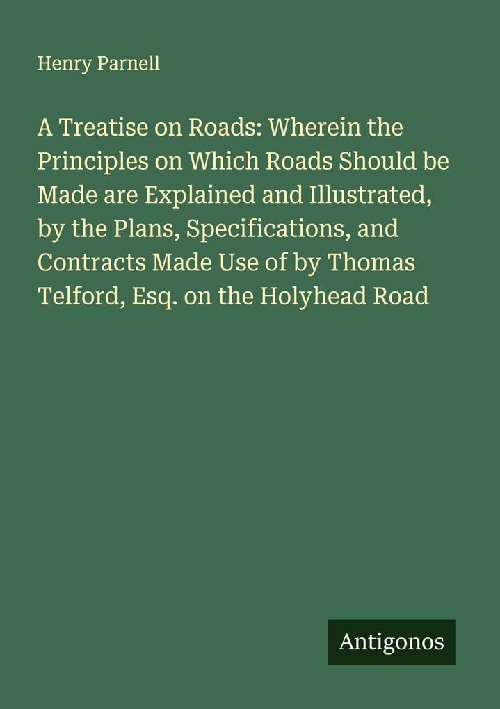 A Treatise on Roads: Wherein the Principles on Which Roads Should be Made are Explained and Illustrated by the Plans Specifications and Contracts Made Use of by Thomas Telford Esq. on the Holyhead Road