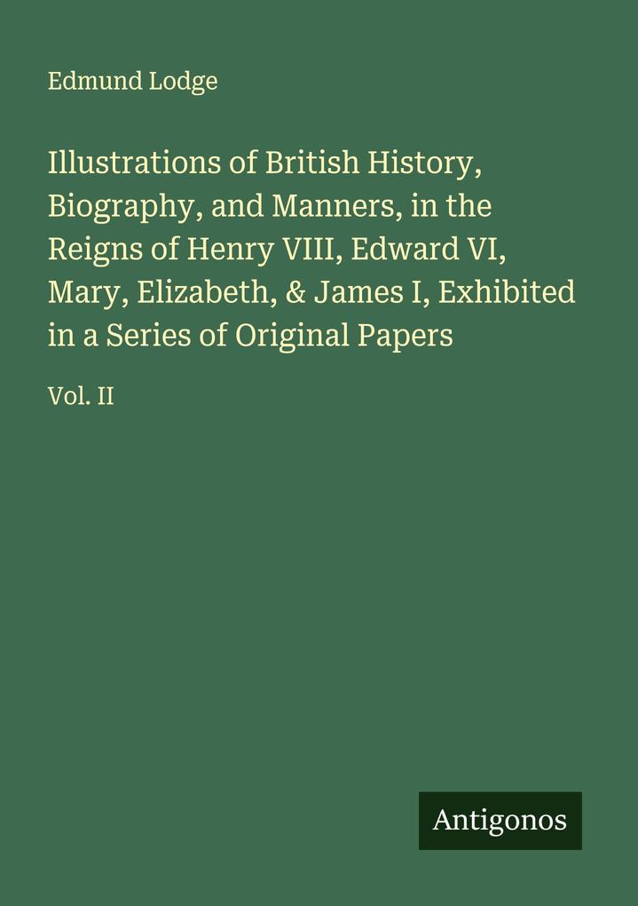 Illustrations of British History Biography and Manners in the Reigns of Henry VIII Edward VI Mary Elizabeth & James I Exhibited in a Series of Original Papers