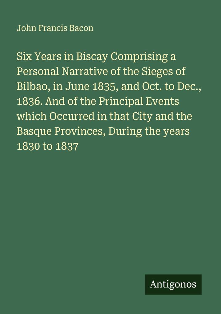 Six Years in Biscay Comprising a Personal Narrative of the Sieges of Bilbao in June 1835 and Oct. to Dec. 1836. And of the Principal Events which Occurred in that City and the Basque Provinces During the years 1830 to 1837